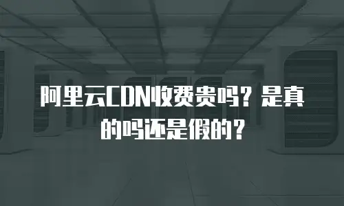阿里云CDN收费贵吗？是真的吗还是假的？