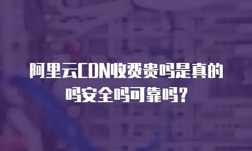 阿里云CDN收费贵吗是真的吗安全吗可靠吗？