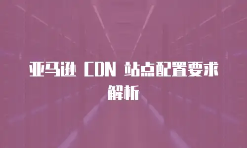 亚马逊 CDN 站点配置要求解析