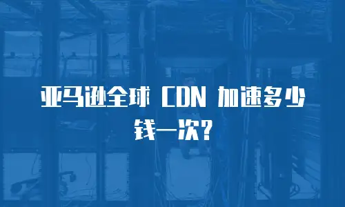 亚马逊全球 CDN 加速多少钱一次？