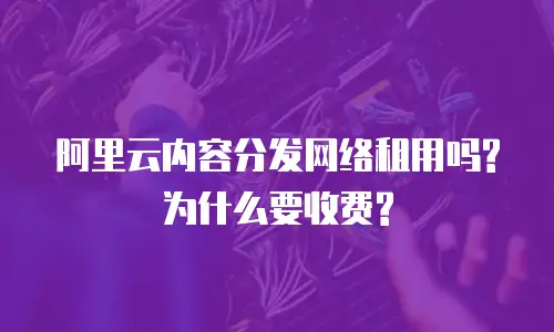 阿里云内容分发网络租用吗?为什么要收费?