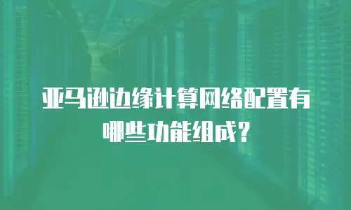 亚马逊边缘计算网络配置有哪些功能组成？