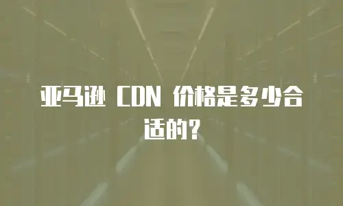 亚马逊 CDN 价格是多少合适的？