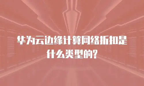 华为云边缘计算网络折扣是什么类型的?