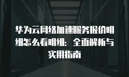 华为云网络加速服务报价明细怎么看明细：全面解析与实用指南