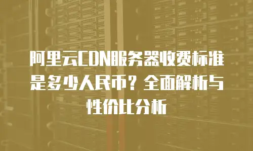 阿里云CDN服务器收费标准是多少人民币？全面解析与性价比分析