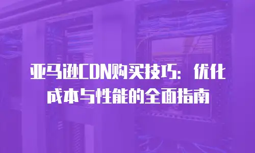 亚马逊CDN购买技巧：优化成本与性能的全面指南