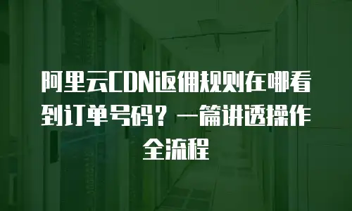 阿里云CDN返佣规则在哪看到订单号码？一篇讲透操作全流程
