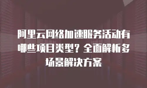 阿里云网络加速服务活动有哪些项目类型？全面解析多场景解决方案
