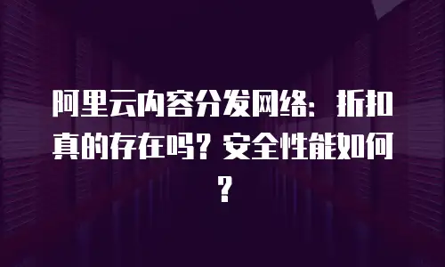 阿里云内容分发网络：折扣真的存在吗？安全性能如何？
