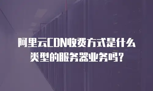 阿里云CDN收费方式是什么类型的服务器业务吗？