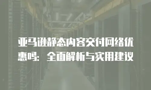 亚马逊静态内容交付网络优惠吗：全面解析与实用建议