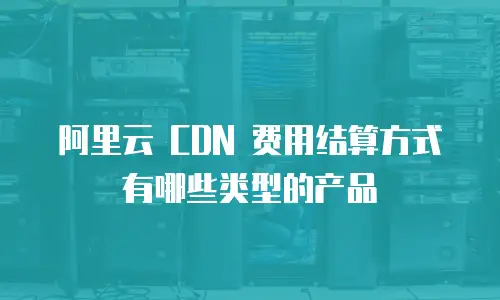 阿里云 CDN 费用结算方式有哪些类型的产品