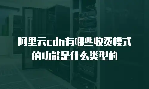 阿里云cdn有哪些收费模式的功能是什么类型的