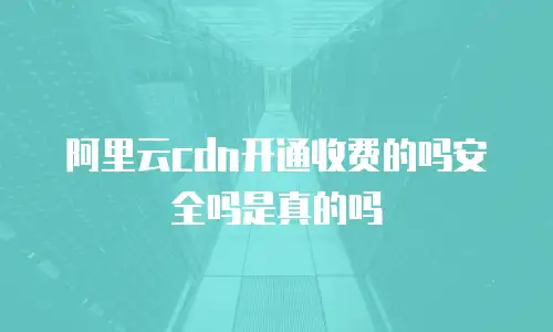 阿里云cdn开通收费的吗安全吗是真的吗