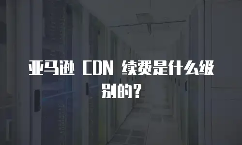 亚马逊 CDN 续费是什么级别的？