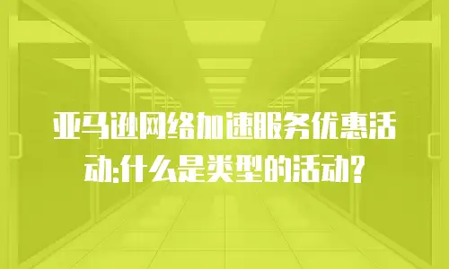 亚马逊网络加速服务优惠活动:什么是类型的活动?
