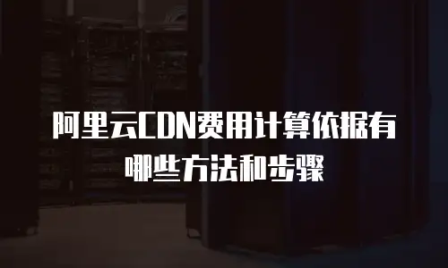 阿里云CDN费用计算依据有哪些方法和步骤