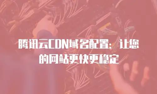 腾讯云CDN域名配置：让您的网站更快更稳定
