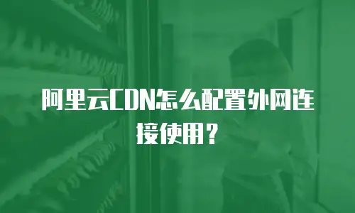阿里云CDN怎么配置外网连接使用？