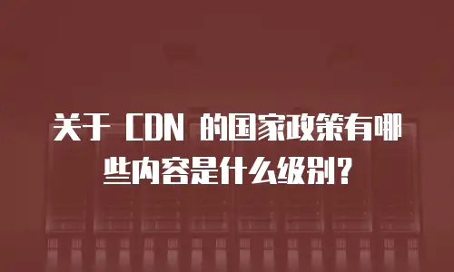 关于 CDN 的国家政策有哪些内容是什么级别？