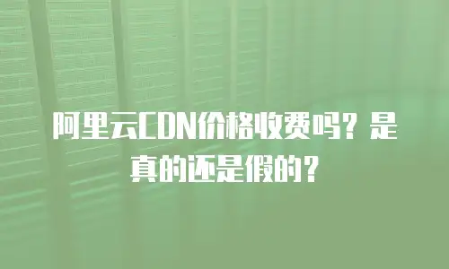 阿里云CDN价格收费吗？是真的还是假的？