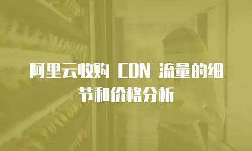 阿里云收购 CDN 流量的细节和价格分析