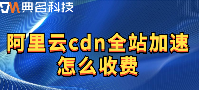 全站加速资源包：阿里云cdn全站加速怎么收费