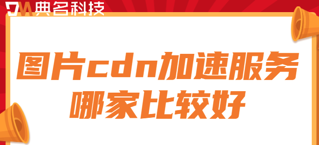 cdn图片加速服务：图片cdn加速服务哪家比较好