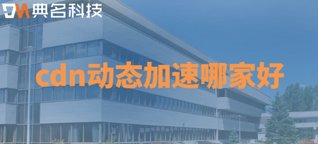 cdn动态加速：cdn动态加速哪家好