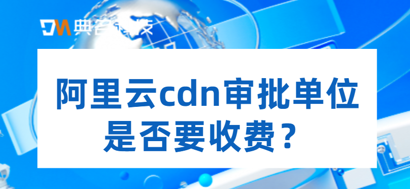 阿里云cdn审批单位是否要收费