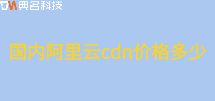 国内收费cdn：国内阿里云cdn价格多少