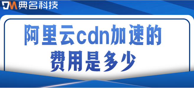 阿里cdn收费：阿里云cdn加速的费用是多少