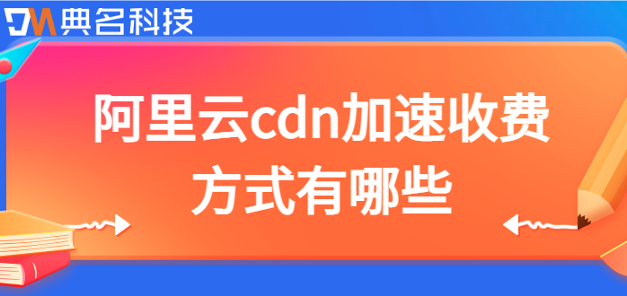 cdn服务收费方式：阿里云cdn加速收费方式有哪些