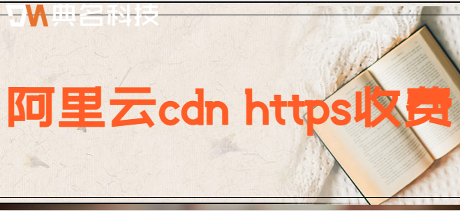 阿里云cdn https收费：阿里云cdn https收费标准是什么