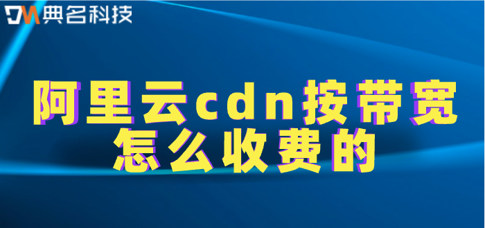 cdn带宽成本收费标准：阿里云cdn按带宽怎么收费的