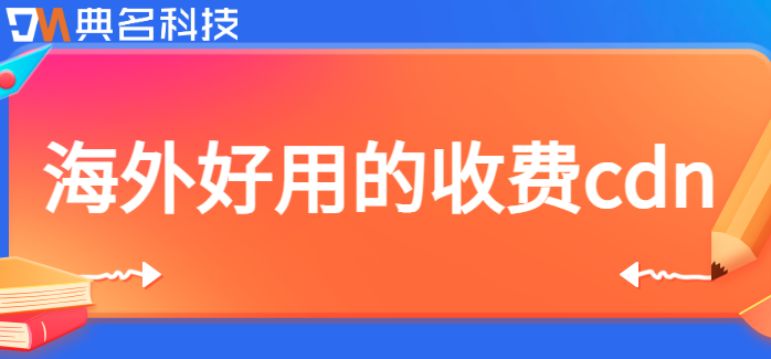 海外好用的收费cdn：海外cdn加速哪家好