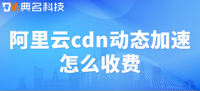 阿里云cdn加速收费：阿里云cdn动态加速怎么收费
