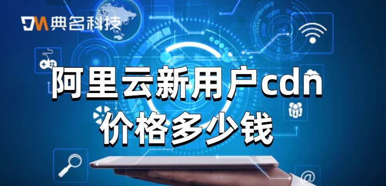cdn视频费用：阿里云新用户cdn价格多少钱