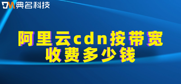 阿里云cdn带宽收费：阿里云cdn按带宽收费多少钱
