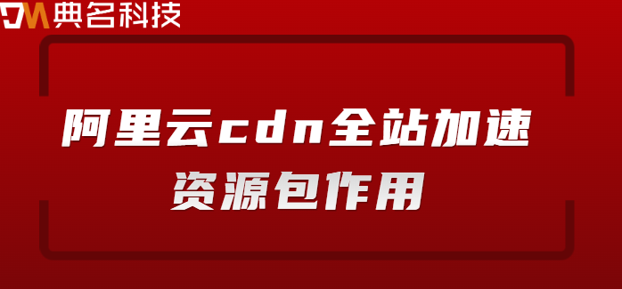 阿里云cdn全站加速资源包作用