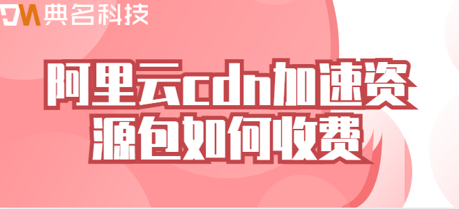 cdn加速 价格：阿里云cdn加速资源包如何收费