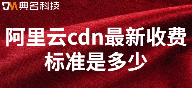 阿里云cdn的价格：阿里云cdn最新收费标准是多少