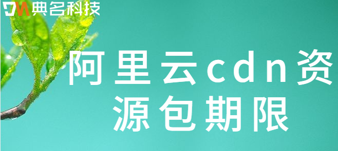 阿里云cdn资源包期限：阿里云cdn资源包使用期限是多久