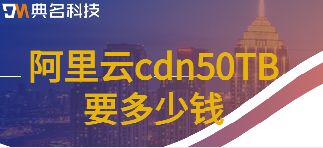 cdn50t流量包价格：阿里云cdn50TB要多少钱