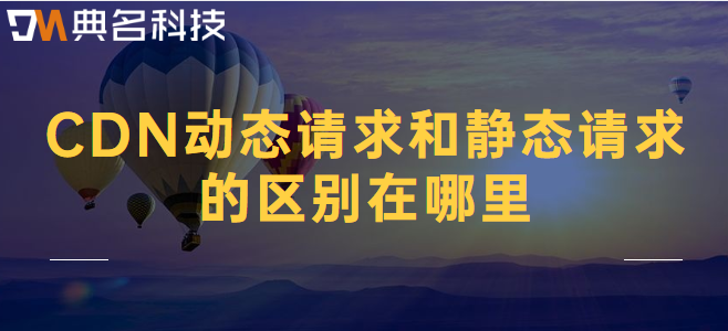 CDN动态请求和静态请求：CDN动态请求和静态请求的区别在哪里