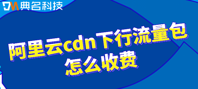 阿里cdn流量包：阿里云cdn下行流量包怎么收费