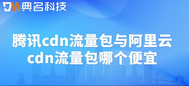 cdn流量包腾讯：腾讯cdn流量包与阿里云cdn流量包哪个便宜