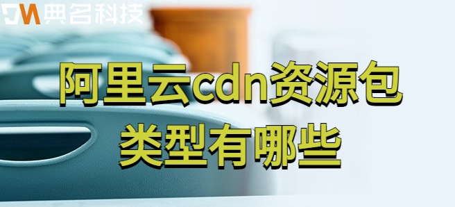 CDN资源包类型：阿里云cdn资源包类型有哪些