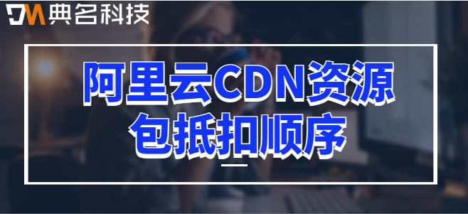 cdn资源包吗？阿里云CDN资源包抵扣顺序